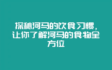 探秘河马的饮食习惯，让你了解河马的食物全方位-会东网