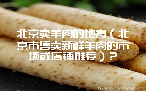 北京卖羊肉的地方(北京市售卖新鲜羊肉的市场或店铺推荐)?-会东网