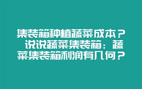 集装箱种植蔬菜成本？ 说说蔬菜集装箱：蔬菜集装箱利润有几何？-会东网
