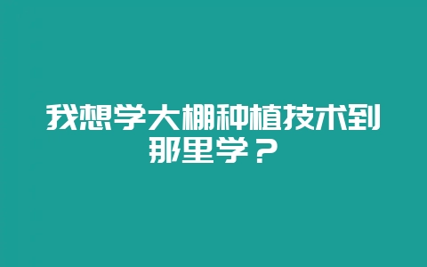 我想学大棚种植技术到那里学？-会东网