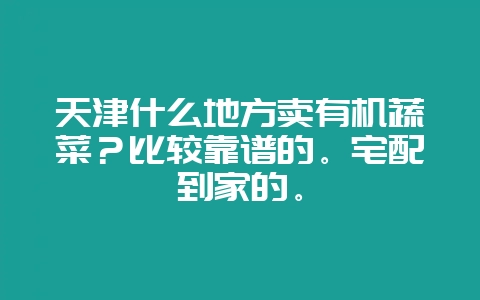 天津什么地方卖有机蔬菜?比较靠谱的。宅配到家的。-会东网