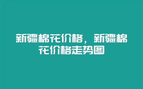 新疆棉花价格，新疆棉花价格走势图-会东网