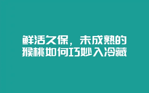 鲜活久保，未成熟的猕猴桃如何巧妙入冷藏-会东网