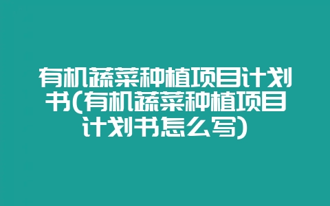 有机蔬菜种植项目计划书(有机蔬菜种植项目计划书怎么写)-会东网