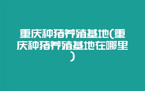 重庆种猪养殖基地(重庆种猪养殖基地在哪里)-会东网