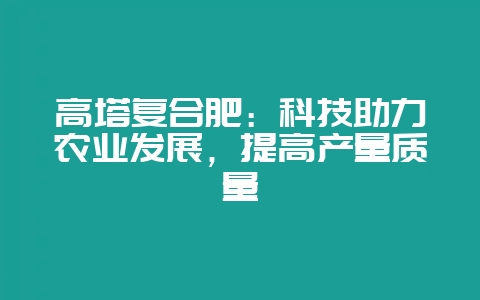 高塔复合肥：科技助力农业发展，提高产量质量-会东网