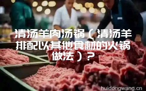 清汤羊肉汤锅（清汤羊排配以其他食材的火锅做法）？-会东网