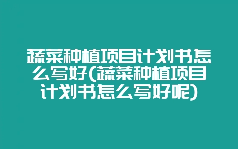 蔬菜种植项目计划书怎么写好(蔬菜种植项目计划书怎么写好呢)-会东网