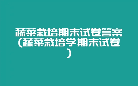 蔬菜栽培期末试卷答案(蔬菜栽培学期末试卷)-会东网
