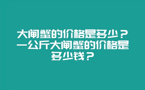 大闸蟹的价格是多少？一公斤大闸蟹的价格是多少钱？-会东网