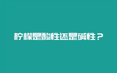 柠檬是酸性还是碱性？-会东网