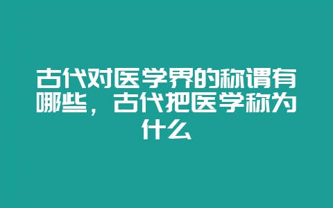 古代对医学界的称谓有哪些,古代把医学称为什么-会东网