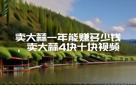 卖大蒜一年能赚多少钱，卖大蒜4块十块视频-会东网