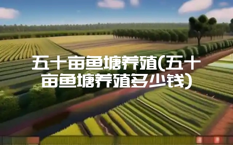 五十亩鱼塘养殖(五十亩鱼塘养殖多少钱)-会东网