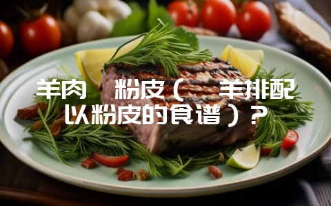 羊肉炖粉皮（炖羊排配以粉皮的食谱）？-会东网