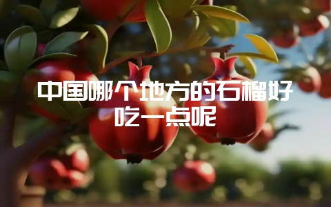中国哪个地方的石榴好吃一点呢-会东网