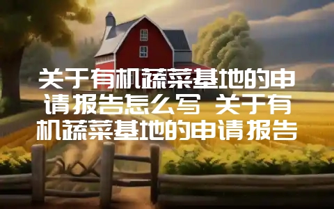 关于有机蔬菜基地的申请报告怎么写 关于有机蔬菜基地的申请报告怎么写啊-会东网