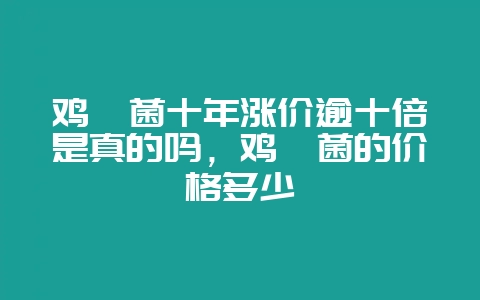 鸡枞菌十年涨价逾十倍是真的吗，鸡枞菌的价格多少-会东网