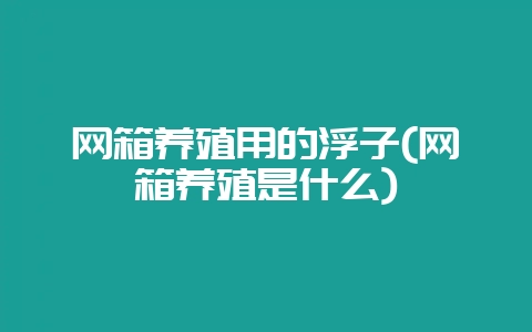 网箱养殖用的浮子(网箱养殖是什么)-会东网