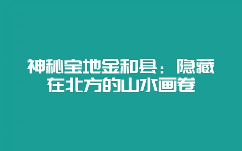 神秘宝地金和县：隐藏在北方的山水画卷-会东网