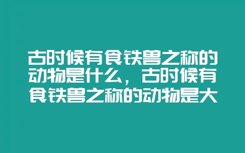 古时候有食铁兽之称的动物是什么，古时候有食铁兽之称的动物是大熊猫还是天猫-会东网