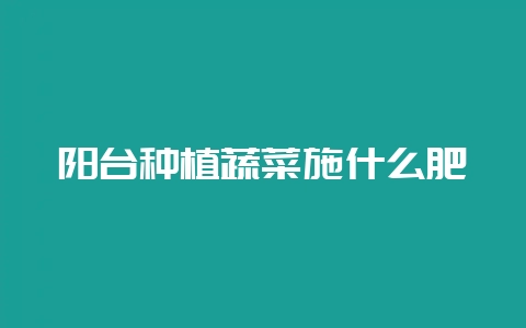 阳台种植蔬菜施什么肥-会东网