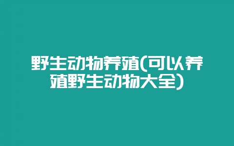 野生动物养殖(可以养殖野生动物大全)-会东网