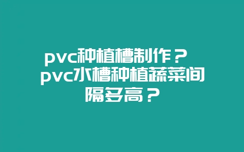pvc种植槽制作? pvc水槽种植蔬菜间隔多高?-会东网