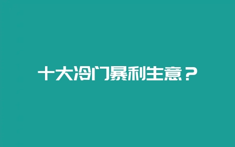 十大冷门暴利生意？-会东网
