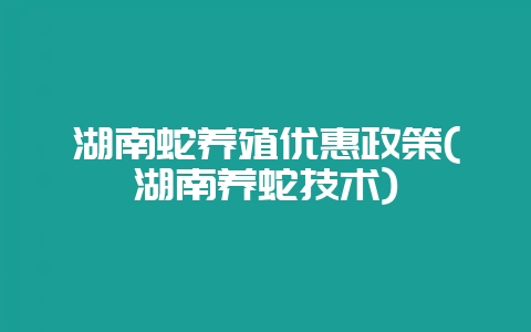 湖南蛇养殖优惠政策(湖南养蛇技术)-会东网