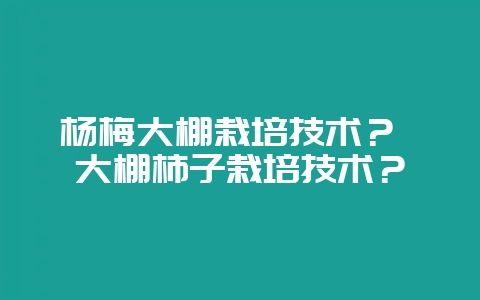 杨梅大棚栽培技术？ 大棚柿子栽培技术？-会东网