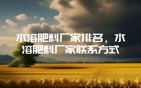 水溶肥料厂家排名，水溶肥料厂家联系方式-会东网