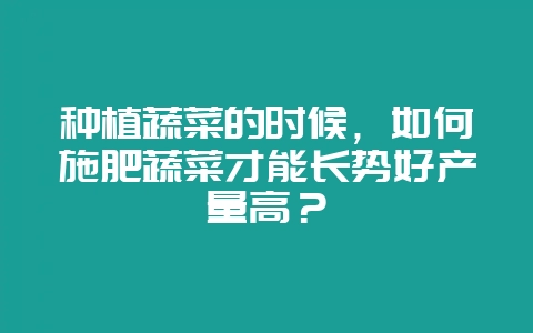 种植蔬菜的时候，如何施肥蔬菜才能长势好产量高？-会东网