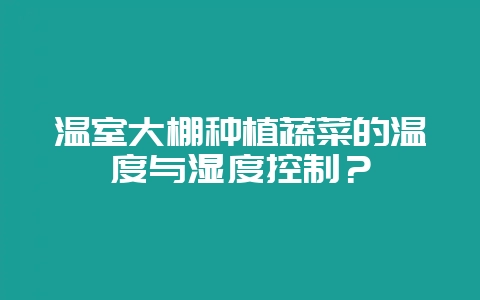 温室大棚种植蔬菜的温度与湿度控制？-会东网