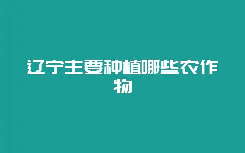 辽宁主要种植哪些农作物-会东网