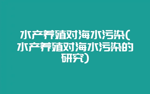 水产养殖对海水污染(水产养殖对海水污染的研究)-会东网
