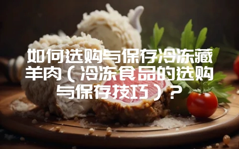 如何选购与保存冷冻藏羊肉（冷冻食品的选购与保存技巧）？-会东网