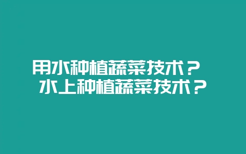 用水种植蔬菜技术？ 水上种植蔬菜技术？-会东网