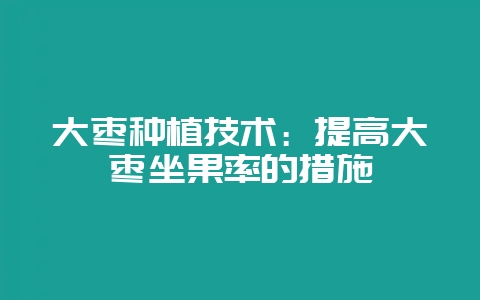 大枣种植技术：提高大枣坐果率的措施-会东网