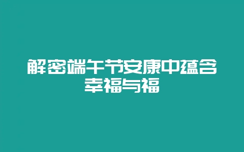 解密端午节安康中蕴含幸福与福祉-会东网