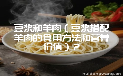 豆浆和羊肉(豆浆搭配羊肉的食用方法和营养价值)?-会东网
