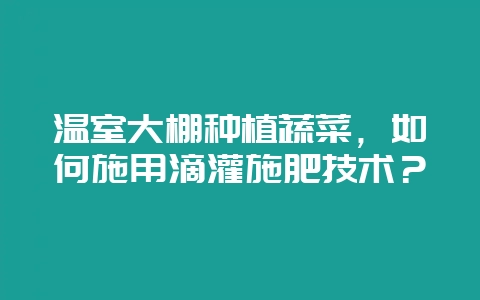 温室大棚种植蔬菜，如何施用滴灌施肥技术？-会东网