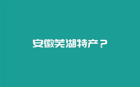 安徽芜湖特产？-会东网
