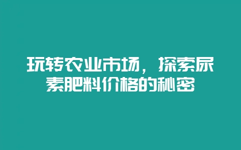 玩转农业市场,探索尿素肥料价格的秘密插图 玩转农业市场,探索尿素肥料价格的秘密插图