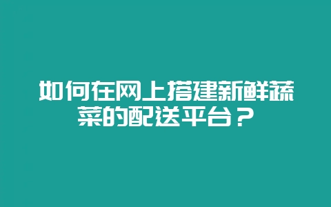 如何在网上搭建新鲜蔬菜的配送平台？-会东网