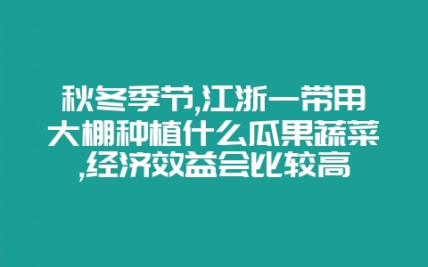 秋冬季节,江浙一带用大棚种植什么瓜果蔬菜,经济效益会比较高-会东网