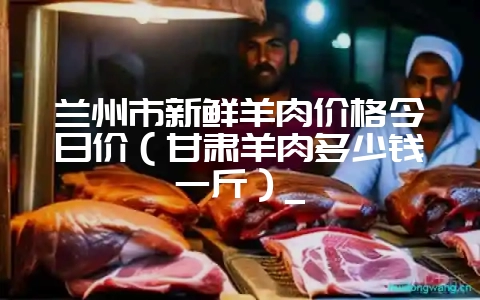 兰州市新鲜羊肉价格今日价(甘肃羊肉多少钱一斤)_-会东网