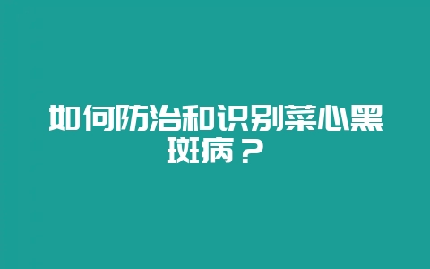 如何防治和识别菜心黑斑病？-会东网