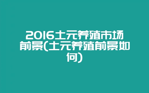 2016土元养殖市场前景(土元养殖前景如何)-会东网