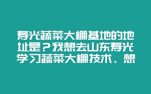 寿光蔬菜大棚基地的地址是？我想去山东寿光学习蔬菜大棚技术。想找蔬菜基地附近的正规点的工程学习一下。-会东网